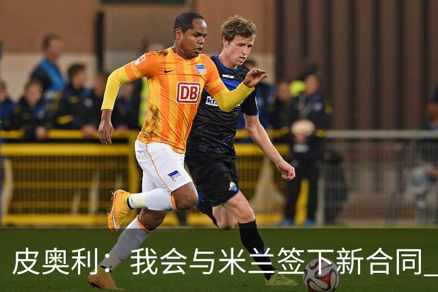 皮奥利：我会与米兰签下新合同 梅西亚斯才刚上路